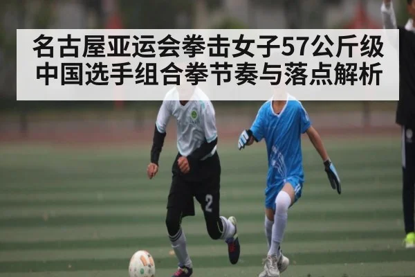 名古屋亚运会拳击女子57公斤级中国选手组合拳节奏与落点解析